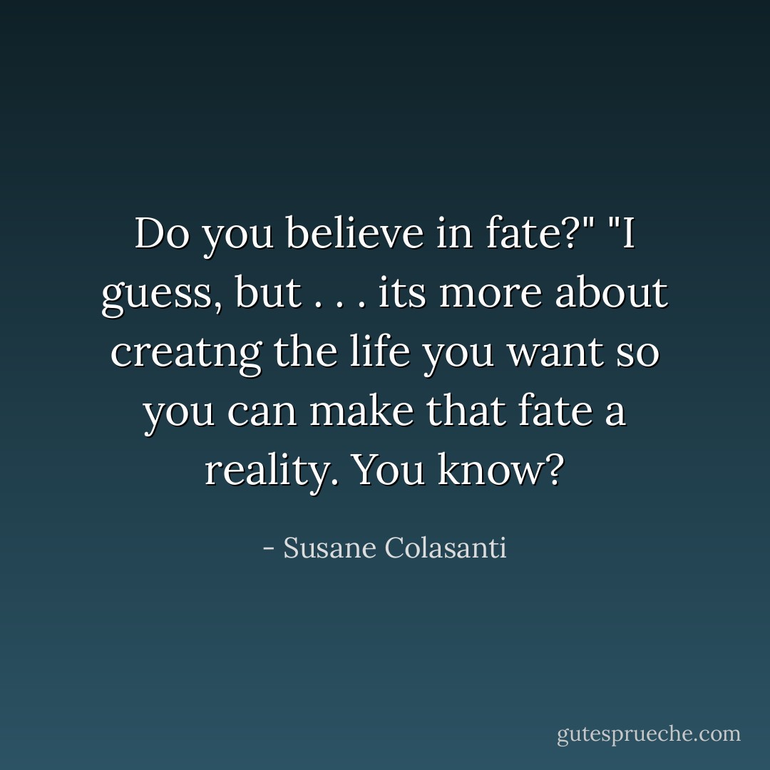 Do you believe in fate?"<br />"I guess, but . . . its more about creatng the life you want so you can make that fate a reality. You know? - Susane Colasanti