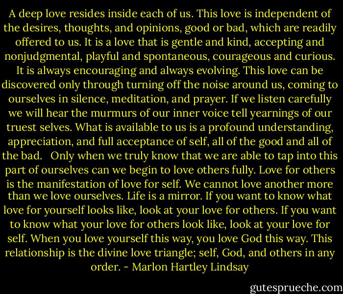 A deep love resides inside each of us. This love is independent of the desires, thoughts, and opinions, good or bad, which are readily offered to us. It is a love that is gentle and kind, accepting and nonjudgmental, playful and spontaneous, courageous and curious. It is always encouraging and always evolving. This love can be discovered only through turning off the noise around us, coming to ourselves in silence, meditation, and prayer. If we listen carefully we will hear the murmurs of our inner voice tell yearnings of our truest selves. What is available to us is a profound understanding, appreciation, and full acceptance of self, all of the good and all of the bad.<br /> <br />Only when we truly know that we are able to tap into this part of ourselves can we begin to love others fully. Love for others is the manifestation of love for self. We cannot love another more than we love ourselves. Life is a mirror. If you want to know what love for yourself looks like, look at your love for others. If you want to know what your love for others look like, look at your love for self. When you love yourself this way, you love God this way. This relationship is the divine love triangle; self, God, and others in any order. - Marlon Hartley Lindsay