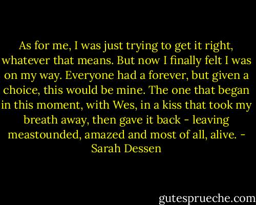 As for me, I was just trying to get it right, whatever that means. But now I finally felt I was on my way. Everyone had a forever, but given a choice, this would be mine. The one that began in this moment, with Wes, in a kiss that took my breath away, then gave it back - leaving meastounded, amazed and most of all, alive. - Sarah Dessen