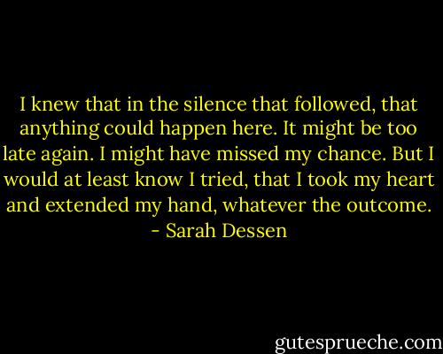 I knew that in the silence that followed, that anything could happen here. It might be too late again. I might have missed my chance. But I would at least know I tried, that I took my heart and extended my hand, whatever the outcome. - Sarah Dessen