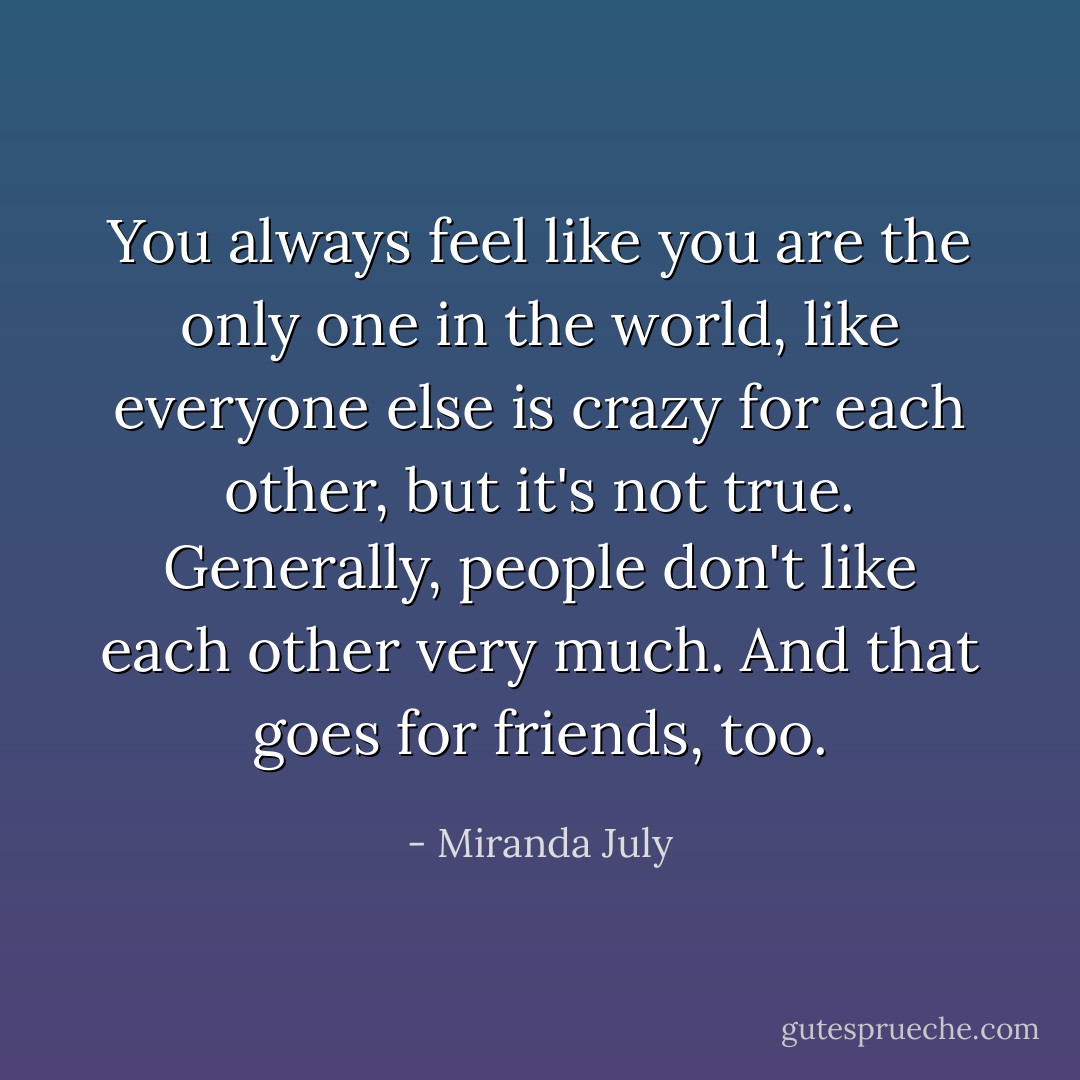 You always feel like you are the only one in the world, like everyone else is crazy for each other, but it's not true. Generally, people don't like each other very much. And that goes for friends, too. - Miranda July