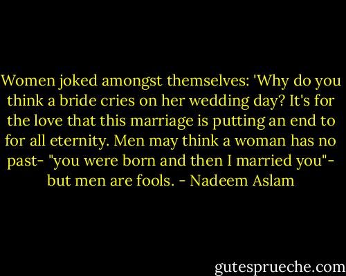 Women joked amongst themselves: 'Why do you think a bride cries on her wedding day? It's for the love that this marriage is putting an end to for all eternity. Men may think a woman has no past- "you were born and then I married you"- but men are fools. - Nadeem Aslam