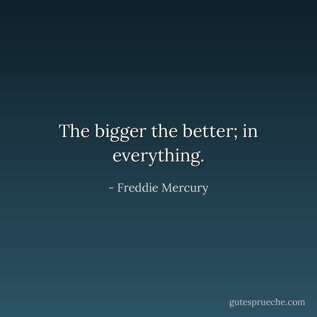 The bigger the better; in everything. - Freddie Mercury