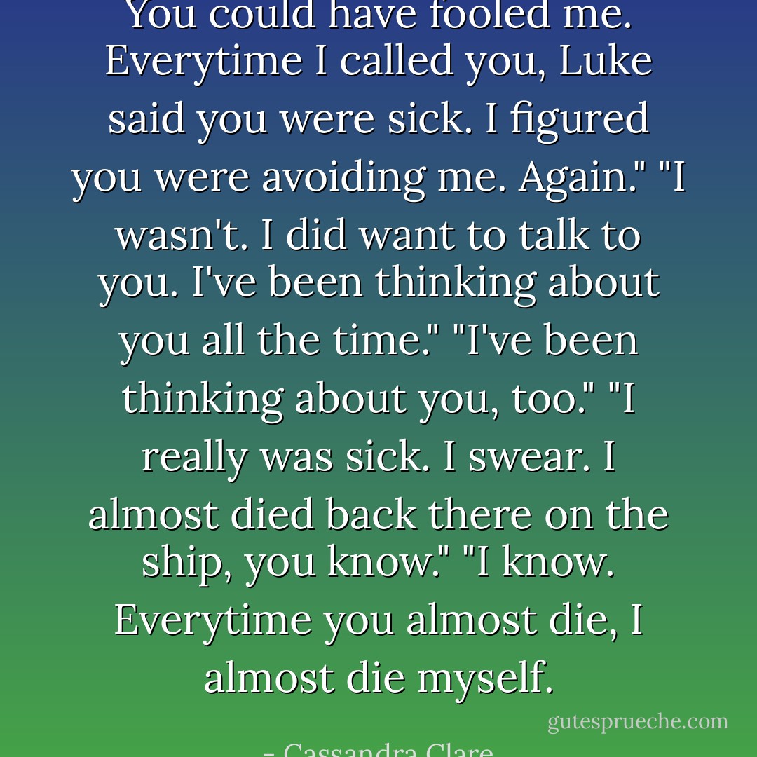 You could have fooled me. Everytime I called you, Luke said you were sick. I figured you were avoiding me. Again."<br />"I wasn't. I did want to talk to you. I've been thinking about you all the time."<br />"I've been thinking about you, too."<br />"I really was sick. I swear. I almost died back there on the ship, you know."<br />"I know. Everytime you almost die, I almost die myself. - Cassandra Clare