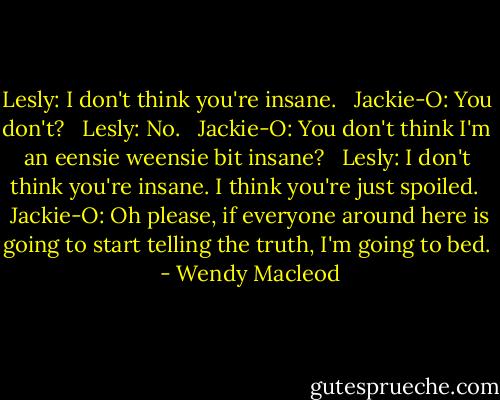 Lesly: I don't think you're insane.<br /><br /> Jackie-O: You don't?<br /><br /> Lesly: No.<br /><br /> Jackie-O: You don't think I'm an eensie weensie bit insane?<br /><br /> Lesly: I don't think you're insane. I think you're just spoiled.<br /><br /> Jackie-O: Oh please, if everyone around here is going to start telling the truth, I'm going to bed.  - Wendy Macleod