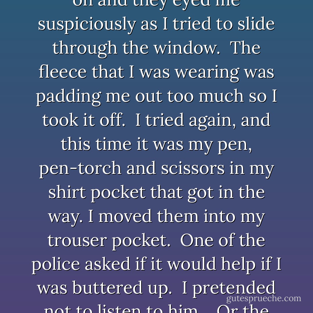 One of the police found a garden chair that I could stand on and they eyed me suspiciously as I tried to slide through the window.<br /><br />The fleece that I was wearing was padding me out too much so I took it off.<br /><br />I tried again, and this time it was my pen, pen-torch and scissors in my shirt pocket that got in the way. I moved them into my trouser pocket.<br /><br />One of the police asked if it would help if I was buttered up.<br /><br />I pretended not to listen to him. <br /><br />Or the giggles of my crewmate.<br /><br /><br /> - Tom Reynolds