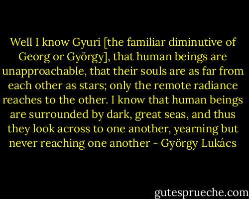 Well I know Gyuri [the familiar diminutive of Georg or György], that human beings are unapproachable, that their souls are as far from each other as stars; only the remote radiance reaches to the other. I know that human beings are surrounded by dark, great seas, and thus they look across to one another, yearning but never reaching one another - György Lukács