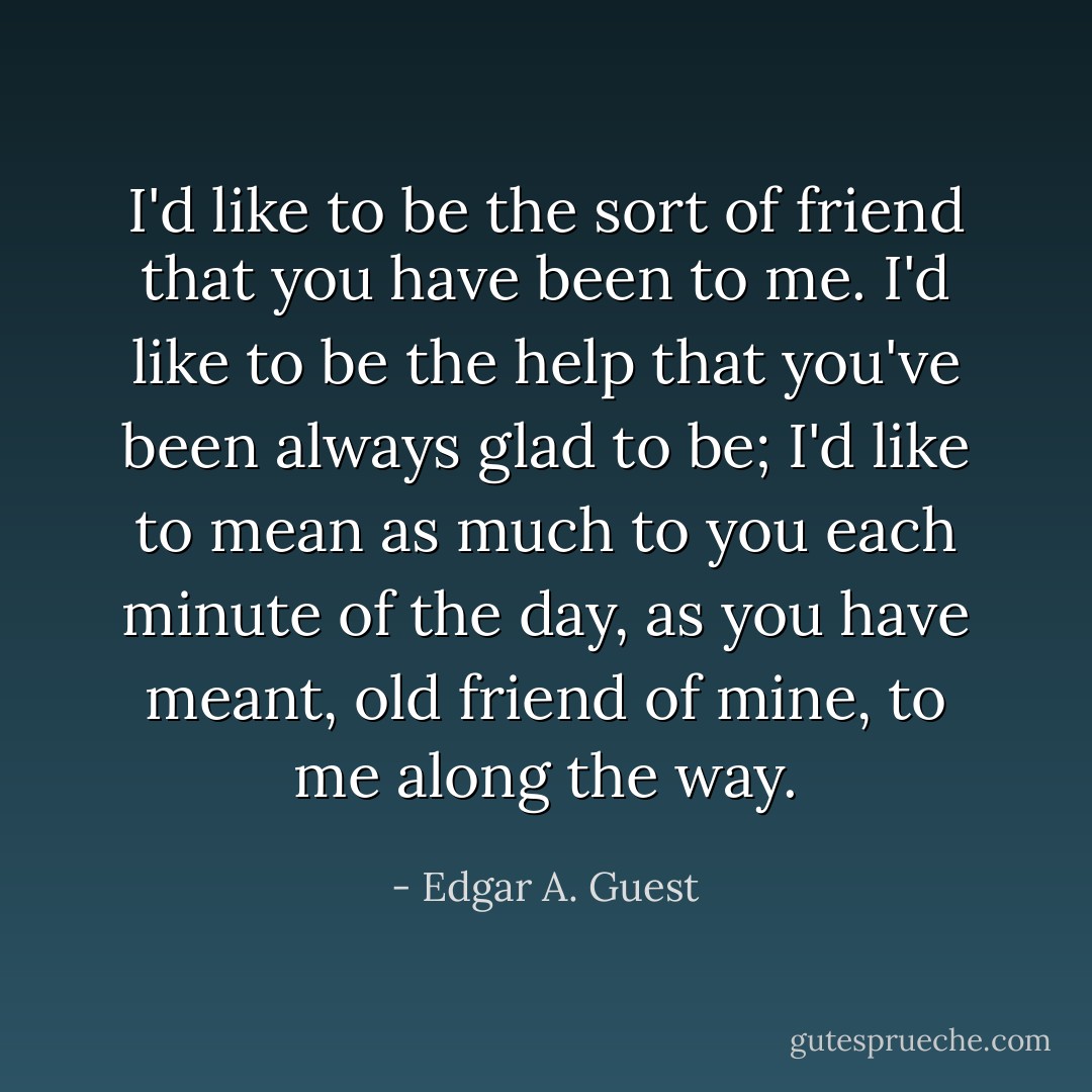 I'd like to be the sort of friend that you have been to me. I'd like to be the help that you've been always glad to be; I'd like to mean as much to you each minute of the day, as you have meant, old friend of mine, to me along the way. - Edgar A. Guest