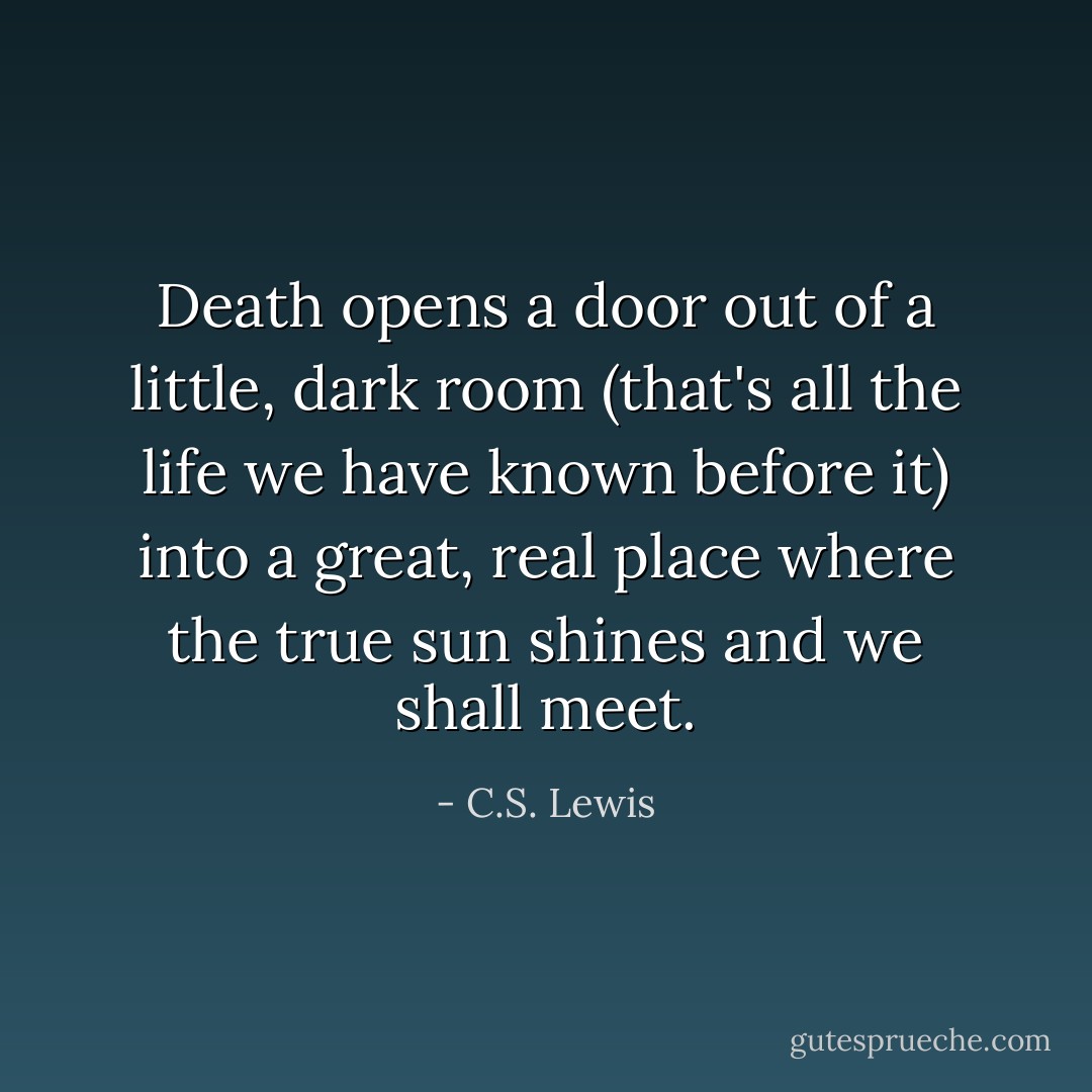 Death opens a door out of a little, dark room (that's all the life we have known before it) into a great, real place where the true sun shines and we shall meet. - C.S. Lewis