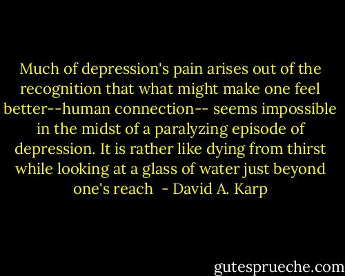 Much of depression's pain arises out of the recognition that what might make one feel better--human connection-- seems impossible in the midst of a paralyzing episode of depression. It is rather like dying from thirst while looking at a glass of water just beyond one's reach  - David A. Karp