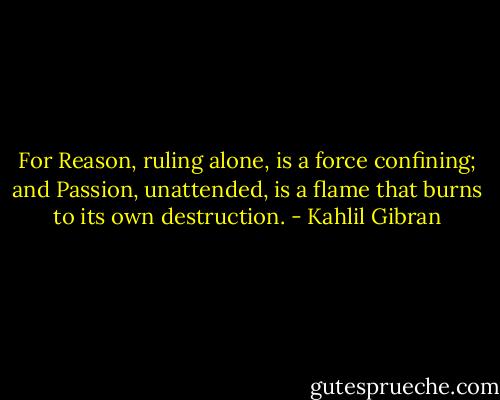 For Reason, ruling alone, is a force confining; and Passion, unattended,<br />is a flame that burns to its own destruction. - Kahlil Gibran