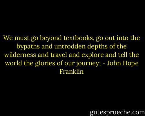 We must go beyond textbooks, go out into the bypaths and untrodden depths of the wilderness and travel and explore and tell the world the glories of our journey; - John Hope Franklin