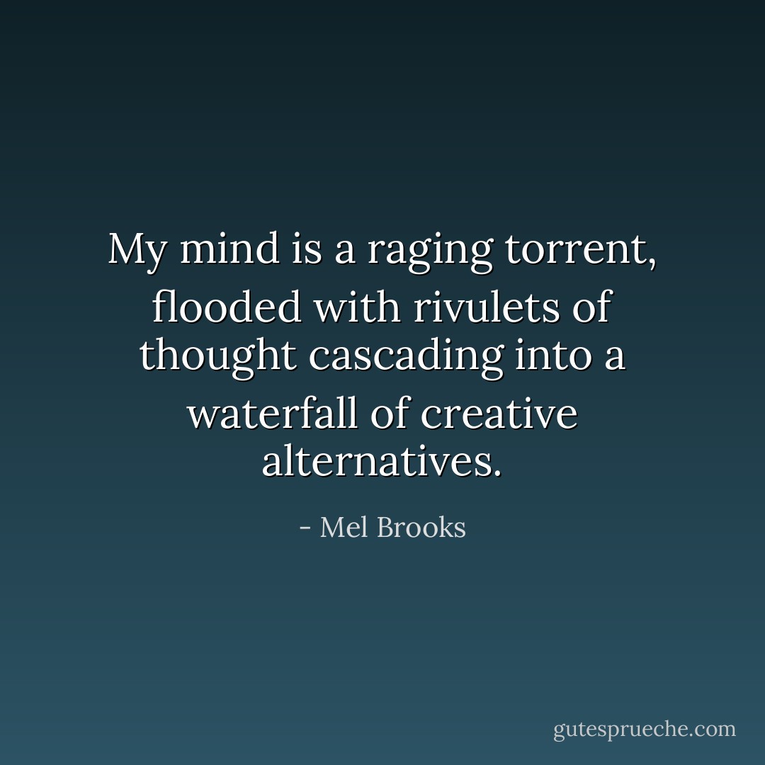 My mind is a raging torrent, flooded with rivulets of thought cascading into a waterfall of creative alternatives. - Mel Brooks