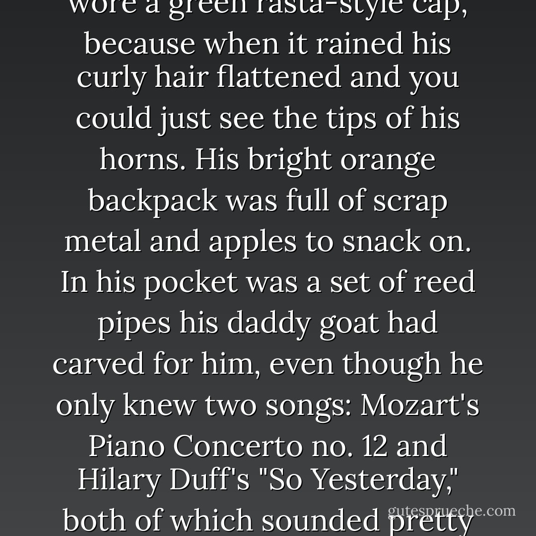 Grover wore his fake feet and his pants to pass as human. He wore a green rasta-style cap, because when it rained his curly hair flattened and you could just see the tips of his horns. His bright orange backpack was full of scrap metal and apples to snack on. In his pocket was a set of reed pipes his daddy goat had carved for him, even though he only knew two songs: Mozart's Piano Concerto no. 12 and Hilary Duff's "So Yesterday," both of which sounded pretty bad on reed pipes. - Rick Riordan