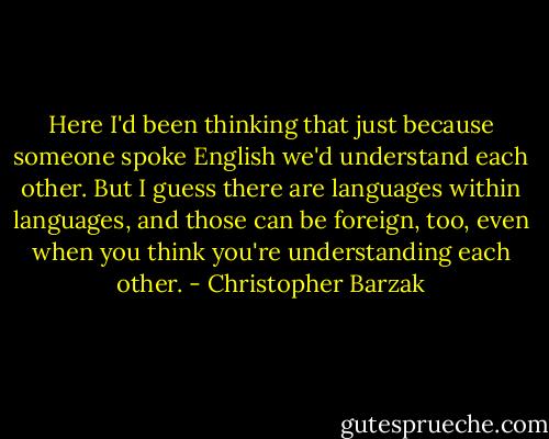 Here I'd been thinking that just because someone spoke English we'd understand each other. But I guess there are languages within languages, and those can be foreign, too, even when you think you're understanding each other. - Christopher Barzak