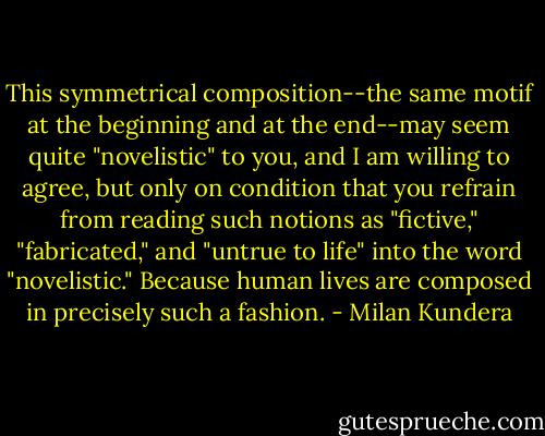 This symmetrical composition--the same motif at the beginning and at the end--may seem quite "novelistic" to you, and I am willing to agree, but only on condition that you refrain from reading such notions as "fictive," "fabricated," and "untrue to life" into the word "novelistic." Because human lives are composed in precisely such a fashion. - Milan Kundera