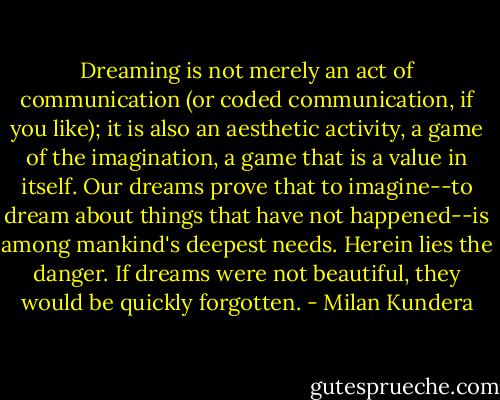 Dreaming is not merely an act of communication (or coded communication, if you like); it is also an aesthetic activity, a game of the imagination, a game that is a value in itself. Our dreams prove that to imagine--to dream about things that have not happened--is among mankind's deepest needs. Herein lies the danger. If dreams were not beautiful, they would be quickly forgotten. - Milan Kundera