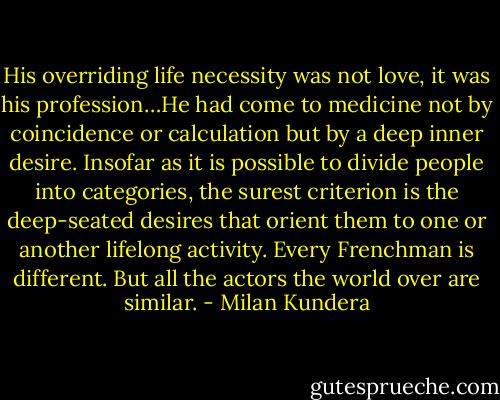 His overriding life necessity was not love, it was his profession…He had come to medicine not by coincidence or calculation but by a deep inner desire. Insofar as it is possible to divide people into categories, the surest criterion is the deep-seated desires that orient them to one or another lifelong activity. Every Frenchman is different. But all the actors the world over are similar. - Milan Kundera