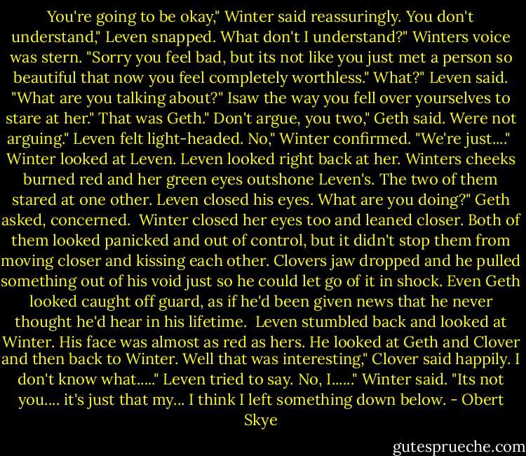 You're going to be okay," Winter said reassuringly.<br />You don't understand," Leven snapped.<br />What don't I understand?" Winters voice was stern. "Sorry you feel bad, but its not like you just met a person so beautiful that now you feel completely worthless."<br />What?" Leven said. "What are you talking about?"<br />Isaw the way you fell over yourselves to stare at her."<br />That was Geth."<br />Don't argue, you two," Geth said.<br />Were not arguing." Leven felt light-headed.<br />No," Winter confirmed. "We're just...." <br />Winter looked at Leven. Leven looked right back at her. Winters cheeks burned red and her green eyes outshone Leven's. The two of them stared at one other. Leven closed his eyes.<br />What are you doing?" Geth asked, concerned.<br /> Winter closed her eyes too and leaned closer. Both of them looked panicked and out of control, but it didn't stop them from moving closer and kissing each other.<br />Clovers jaw dropped and he pulled something out of his void just so he could let go of it in shock. Even Geth looked caught off guard, as if he'd been given news that he never thought he'd hear in his lifetime.<br /> Leven stumbled back and looked at Winter. His face was almost as red as hers. He looked at Geth and Clover and then back to Winter.<br />Well that was interesting," Clover said happily.<br />I don't know what....." Leven tried to say.<br />No, I......" Winter said. "Its not you.... it's just that my... I think I left something down below. - Obert Skye