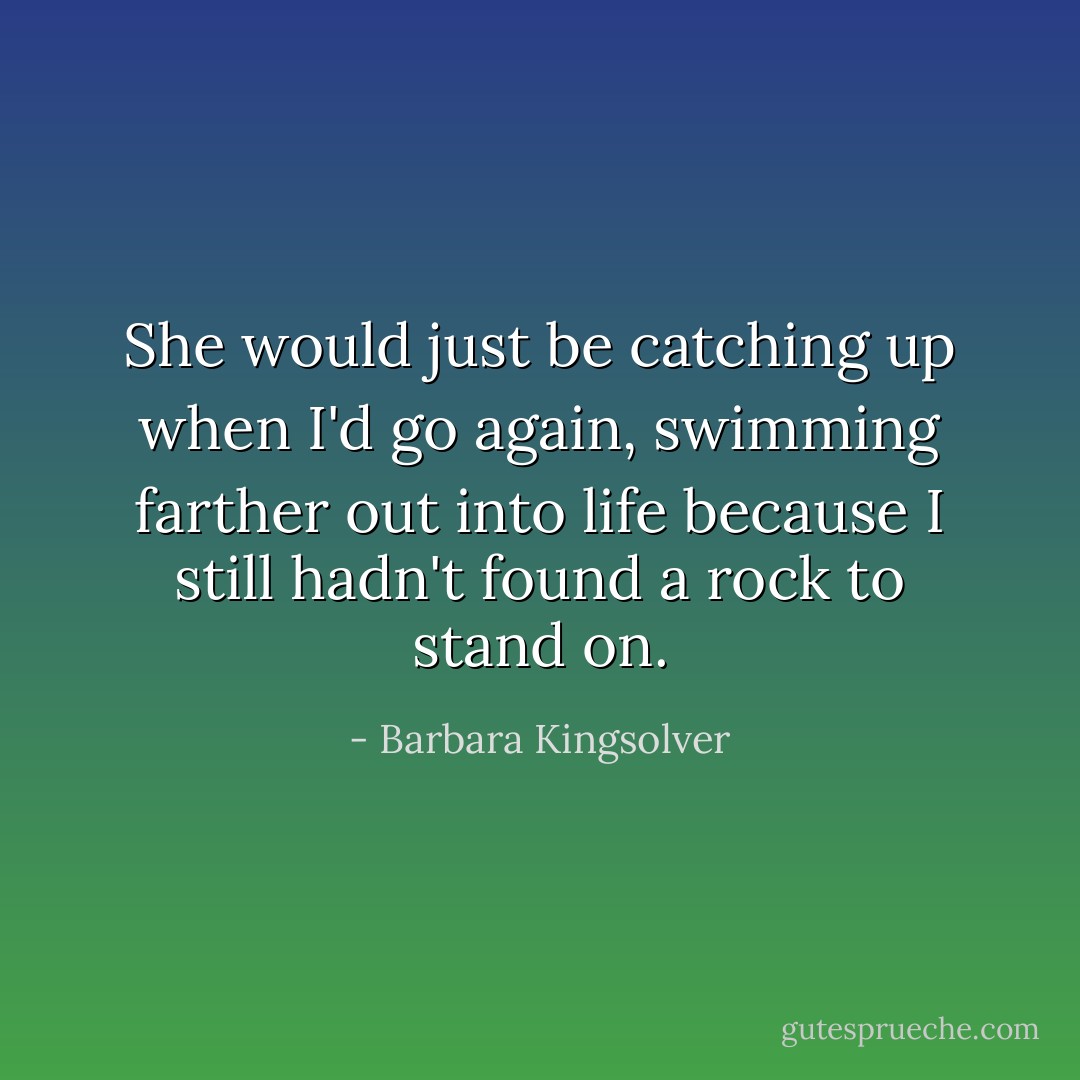 She would just be catching up when I'd go again, swimming farther out into life because I still hadn't found a rock to stand on. - Barbara Kingsolver