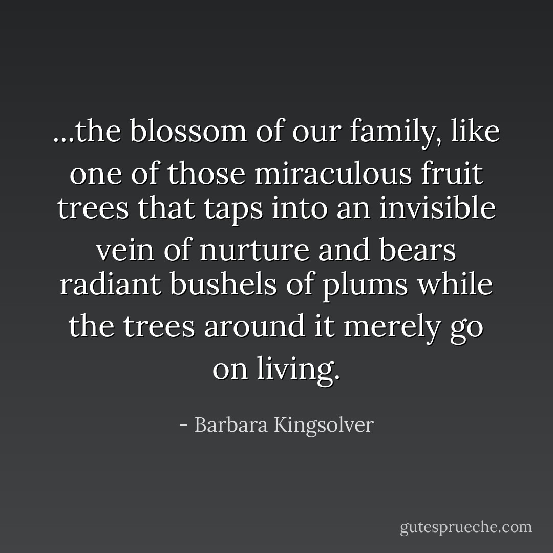 ...the blossom of our family, like one of those miraculous fruit trees that taps into an invisible vein of nurture and bears radiant bushels of plums while the trees around it merely go on living. - Barbara Kingsolver