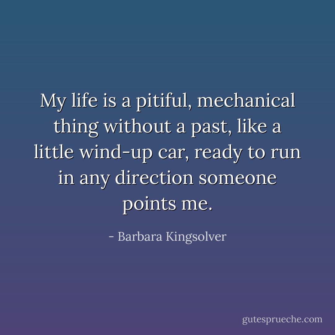 My life is a pitiful, mechanical thing without a past, like a little wind-up car, ready to run in any direction someone points me. - Barbara Kingsolver