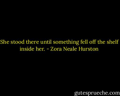 She stood there until something fell off the shelf inside her. - Zora Neale Hurston