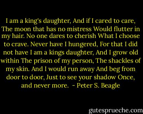 I am a king's daughter,<br />And if I cared to care,<br />The moon that has no mistress<br />Would flutter in my hair.<br />No one dares to cherish<br />What I choose to crave.<br />Never have I hungered,<br />For that I did not have<br />I am a kings daughter,<br />And I grow old within<br />The prison of my person,<br />The shackles of my skin.<br />And I would run away<br />And beg from door to door,<br />Just to see your shadow<br />Once, and never more.  - Peter S. Beagle