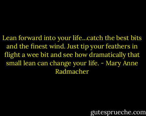 Lean forward into your life...catch the best bits and the finest wind. Just tip your feathers in flight a wee bit and see how dramatically that small lean can change your life. - Mary Anne Radmacher