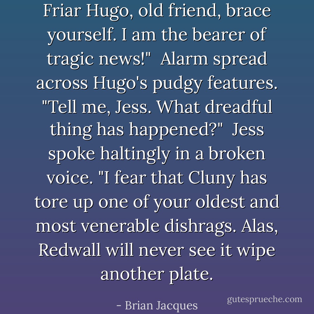 Friar Hugo, old friend, brace yourself. I am the bearer of tragic news!"<br /><br />Alarm spread across Hugo's pudgy features. "Tell me, Jess. What dreadful thing has happened?"<br /><br />Jess spoke haltingly in a broken voice. "I fear that Cluny has tore up one of your oldest and most venerable dishrags. Alas, Redwall will never see it wipe another plate. - Brian Jacques