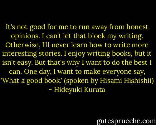 It's not good for me to run away from honest opinions. I can't let that block my writing. Otherwise, I'll never learn how to write more interesting stories. I enjoy writing books, but it isn't easy. But that's why I want to do the best I can. One day, I want to make everyone say, 'What a good book.' (spoken by Hisami Hishishii) - Hideyuki Kurata