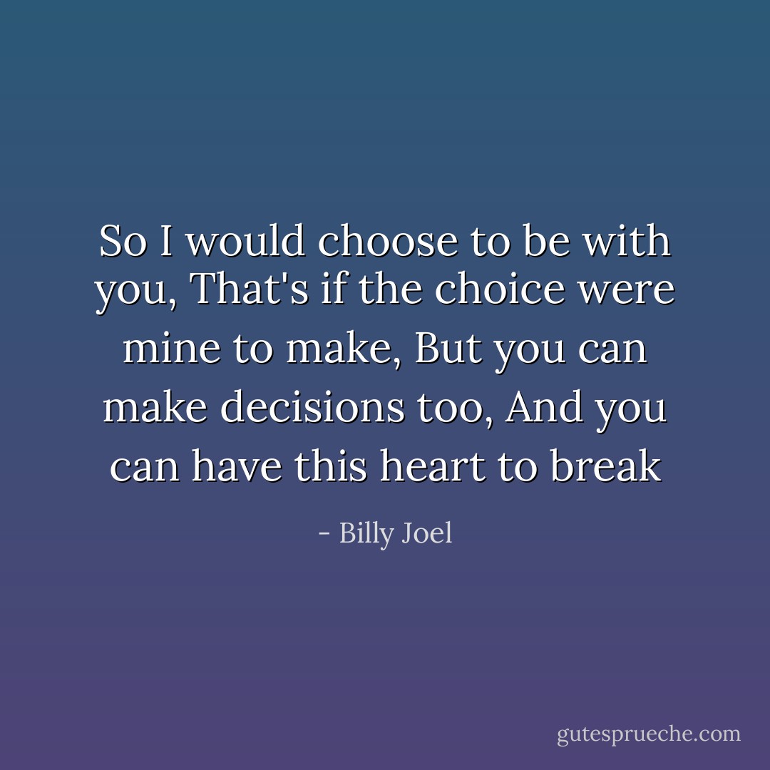 So I would choose to be with you,<br />That's if the choice were mine to make,<br />But you can make decisions too,<br />And you can have this heart to break - Billy Joel