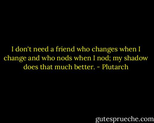 I don't need a friend who changes when I change and who nods when I nod; my shadow does that much better. - Plutarch