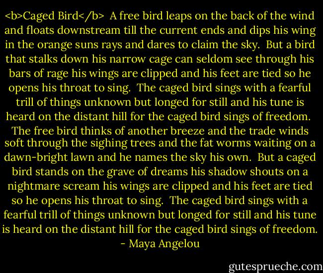 <b>Caged Bird</b><br /><br />A free bird leaps on the back of the wind<br />and floats downstream till the current ends<br />and dips his wing in the orange suns rays and dares to claim the sky.<br /><br />But a bird that stalks down his narrow cage<br />can seldom see through his bars of rage<br />his wings are clipped and his feet are tied so he opens his throat to sing.<br /><br />The caged bird sings with a fearful trill<br />of things unknown but longed for still<br />and his tune is heard on the distant hill<br />for the caged bird sings of freedom.<br /><br />The free bird thinks of another breeze<br />and the trade winds soft through the sighing trees<br />and the fat worms waiting on a dawn-bright lawn and he names the sky his own.<br /><br />But a caged bird stands on the grave of dreams<br />his shadow shouts on a nightmare scream<br />his wings are clipped and his feet are tied so he opens his throat to sing.<br /><br />The caged bird sings with a fearful trill<br />of things unknown but longed for still<br />and his tune is heard on the distant hill<br />for the caged bird sings of freedom. - Maya Angelou