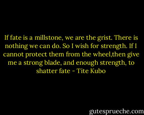 If fate is a millstone, we are the grist. There is nothing we can do. So I wish for strength. If I cannot protect them from the wheel,then give me a strong blade, and enough strength, to shatter fate - Tite Kubo