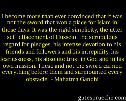 I become more than ever convinced that it was not the sword that won a place for Islam in those days. It was the rigid simplicity, the utter self-effacement of Hussein, the scrupulous regard for pledges, his intense devotion to his friends and followers and his intrepidity, his fearlessness, his absolute trust in God and in his own mission. These and not the sword carried everything before them and surmounted every obstacle. - Mahatma Gandhi