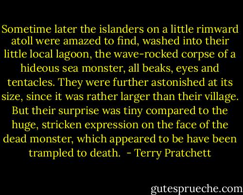 Sometime later the islanders on a little rimward atoll were amazed to find, washed into their little local lagoon, the wave-rocked corpse of a hideous sea monster, all beaks, eyes and tentacles. They were further astonished at its size, since it was rather larger than their village. But their surprise was tiny compared to the huge, stricken expression on the face of the dead monster, which appeared to be have been trampled to death.  - Terry Pratchett