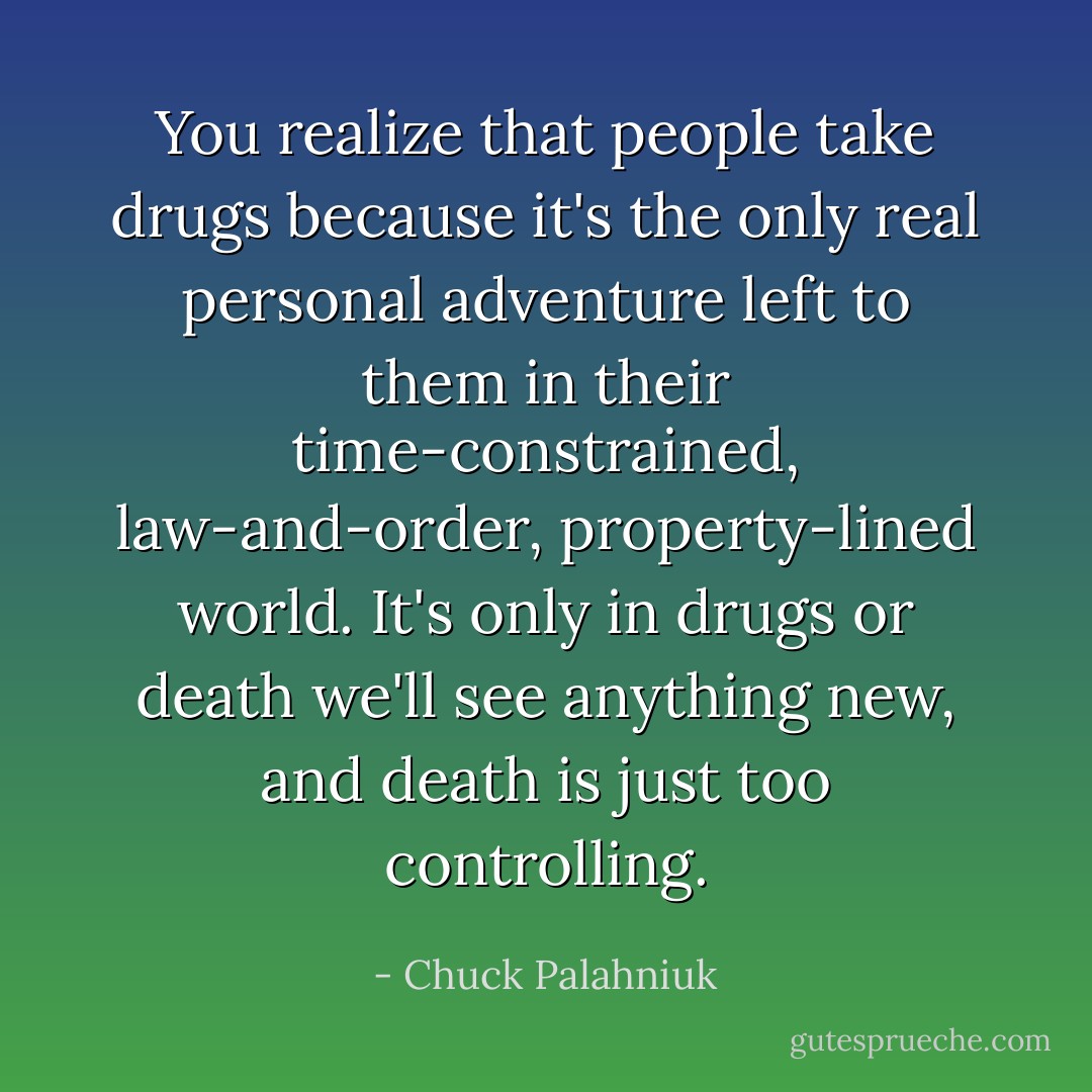 You realize that people take drugs because it's the only real personal adventure left to them in their time-constrained, law-and-order, property-lined world. It's only in drugs or death we'll see anything new, and death is just too controlling. - Chuck Palahniuk