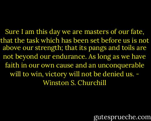Sure I am this day we are masters of our fate, that the task which has been set before us is not above our strength; that its pangs and toils are not beyond our endurance. As long as we have faith in our own cause and an unconquerable will to win, victory will not be denied us. - Winston S. Churchill