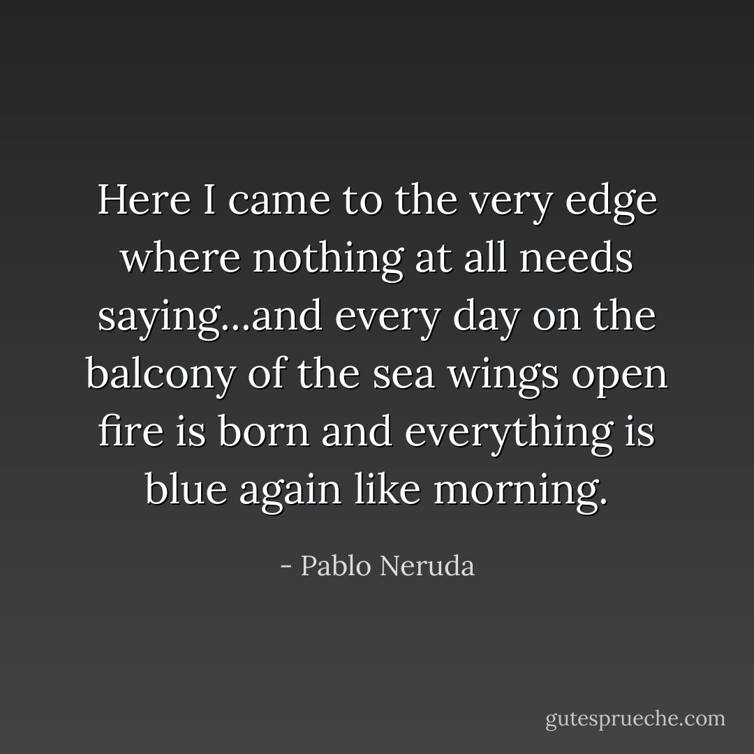 Here I came to the very edge where nothing at all needs saying...and every day on the balcony of the sea wings open fire is born and everything is blue again like morning. - Pablo Neruda