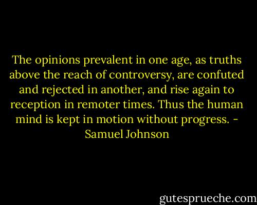 The opinions prevalent in one age, as truths above the reach of controversy, are confuted and rejected in another, and rise again to reception in remoter times. Thus the human mind is kept in motion without progress. - Samuel Johnson