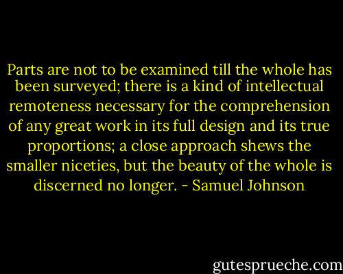 Parts are not to be examined till the whole has been surveyed; there is a kind of intellectual remoteness necessary for the comprehension of any great work in its full design and its true proportions; a close approach shews the smaller niceties, but the beauty of the whole is discerned no longer. - Samuel Johnson