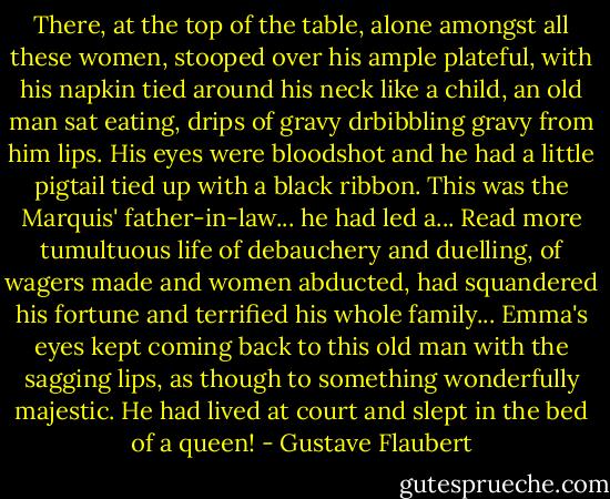 There, at the top of the table, alone amongst all these women, stooped over his ample plateful, with his napkin tied around his neck like a child, an old man sat eating, drips of gravy drbibbling gravy from him lips. His eyes were bloodshot and he had a little pigtail tied up with a black ribbon. This was the Marquis' father-in-law... he had led a... Read more tumultuous life of debauchery and duelling, of wagers made and women abducted, had squandered his fortune and terrified his whole family... Emma's eyes kept coming back to this old man with the sagging lips, as though to something wonderfully majestic. He had lived at court and slept in the bed of a queen! - Gustave Flaubert