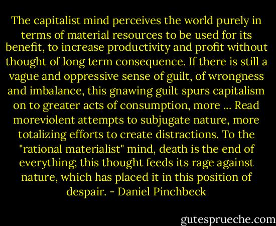 The capitalist mind perceives the world purely in terms of material resources to be used for its benefit, to increase productivity and profit without thought of long term consequence. If there is still a vague and oppressive sense of guilt, of wrongness and imbalance, this gnawing guilt spurs capitalism on to greater acts of consumption, more ... Read moreviolent attempts to subjugate nature, more totalizing efforts to create distractions. To the "rational materialist" mind, death is the end of everything; this thought feeds its rage against nature, which has placed it in this position of despair. - Daniel Pinchbeck