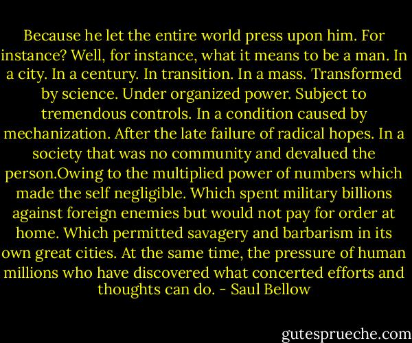 Because he let the entire world press upon him. For instance? Well, for instance, what it means to be a man. In a city. In a century. In transition. In a mass. Transformed by science. Under organized power. Subject to tremendous controls. In a condition caused by mechanization. After the late failure of radical hopes. In a society that was no community and devalued the person.Owing to the multiplied power of numbers which made the self negligible. Which spent military billions against foreign enemies but would not pay for order at home. Which permitted savagery and barbarism in its own great cities. At the same time, the pressure of human millions who have discovered what concerted efforts and thoughts can do. - Saul Bellow