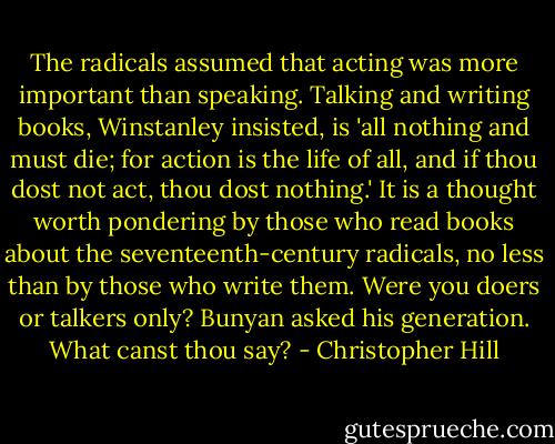 The radicals assumed that acting was more important than speaking. Talking and writing books, Winstanley insisted, is 'all nothing and must die; for action is the life of all, and if thou dost not act, thou dost nothing.' It is a thought worth pondering by those who read books about the seventeenth-century radicals, no less than by those who write them. Were you doers or talkers only? Bunyan asked his generation. What canst thou say? - Christopher Hill
