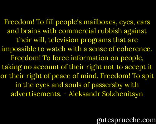 Freedom! To fill people's mailboxes, eyes, ears and brains with commercial rubbish against their will, television programs that are impossible to watch with a sense of coherence. Freedom! To force information on people, taking no account of their right not to accept it or their right of peace of mind. Freedom! To spit in the eyes and souls of passersby with advertisements. - Aleksandr Solzhenitsyn