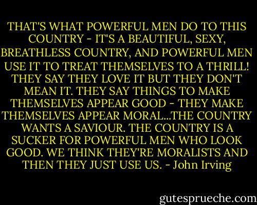 THAT'S WHAT POWERFUL MEN DO TO THIS COUNTRY - IT'S A BEAUTIFUL, SEXY, BREATHLESS COUNTRY, AND POWERFUL MEN USE IT TO TREAT THEMSELVES TO A THRILL! THEY SAY THEY LOVE IT BUT THEY DON'T MEAN IT. THEY SAY THINGS TO MAKE THEMSELVES APPEAR GOOD - THEY MAKE THEMSELVES APPEAR MORAL...THE COUNTRY WANTS A SAVIOUR. THE COUNTRY IS A SUCKER FOR POWERFUL MEN WHO LOOK GOOD. WE THINK THEY'RE MORALISTS AND THEN THEY JUST USE US. - John Irving