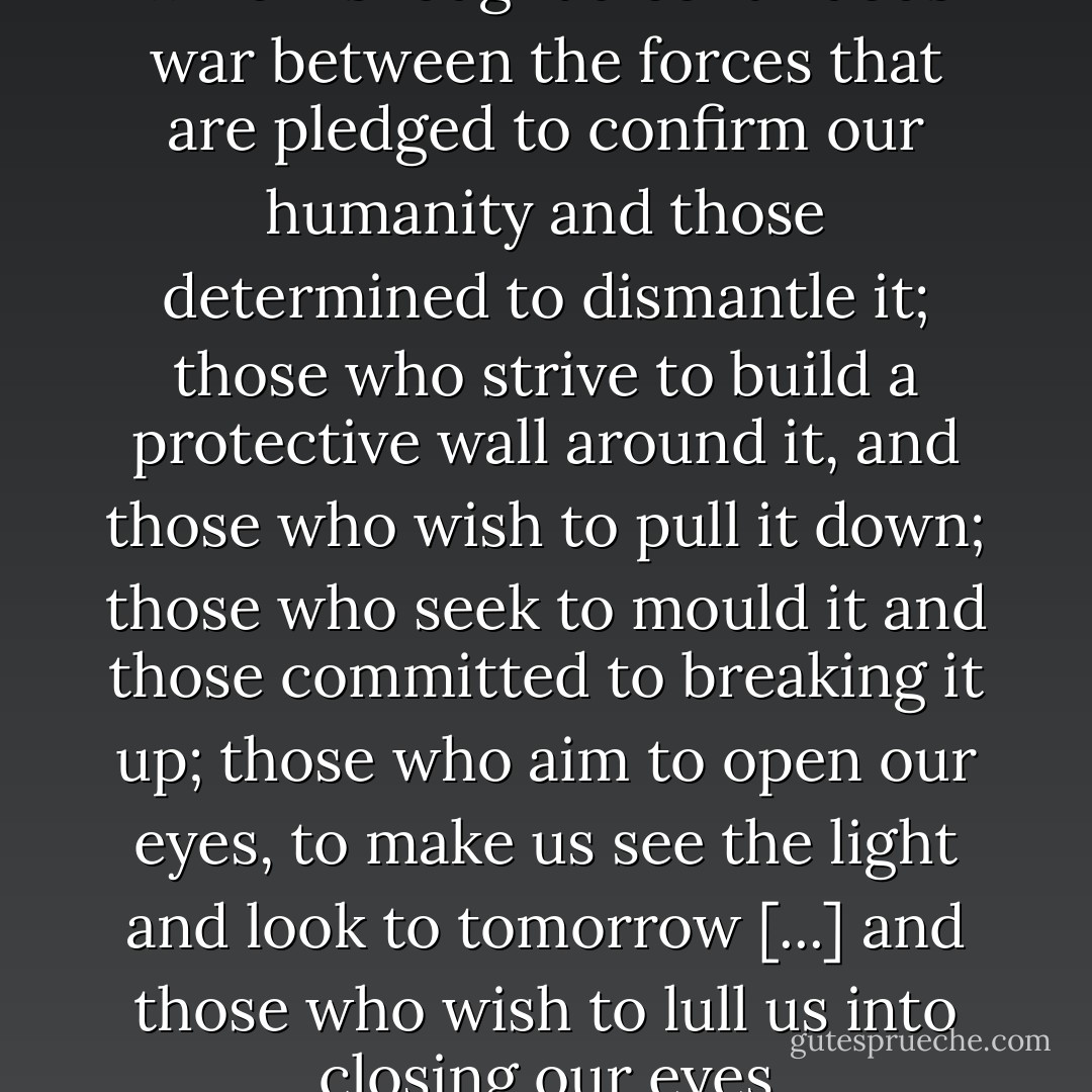 Our lives are a battlefield on which is fought a continuous war between the forces that are pledged to confirm our humanity and those determined to dismantle it; those who strive to build a protective wall around it, and those who wish to pull it down; those who seek to mould it and those committed to breaking it up; those who aim to open our eyes, to make us see the light and look to tomorrow [...] and those who wish to lull us into closing our eyes - Ngũgĩ wa Thiong'o