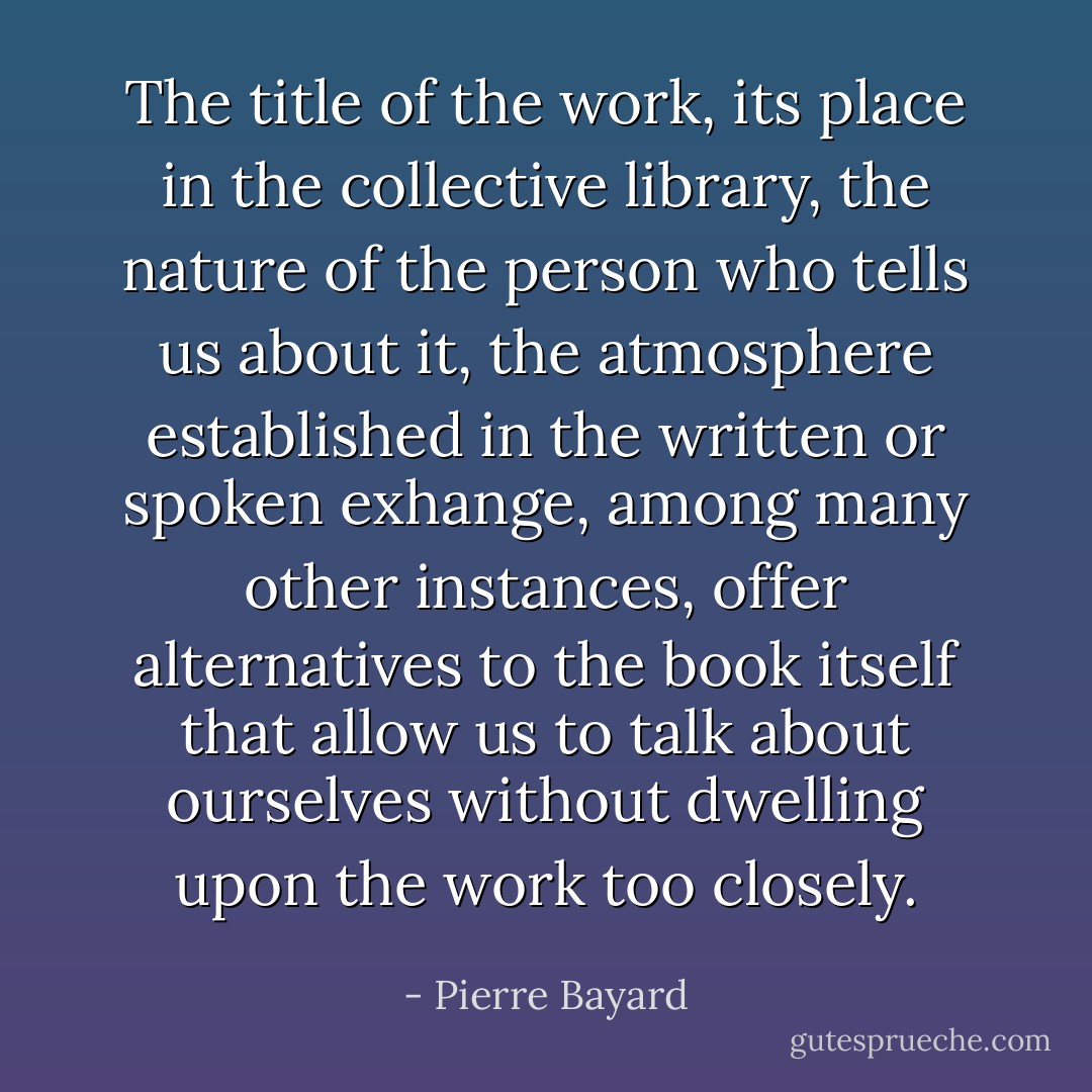 The title of the work, its place in the collective library, the nature of the person who tells us about it, the atmosphere established in the written or spoken exhange, among many other instances, offer alternatives to the book itself that allow us to talk about ourselves without dwelling upon the work too closely. - Pierre Bayard